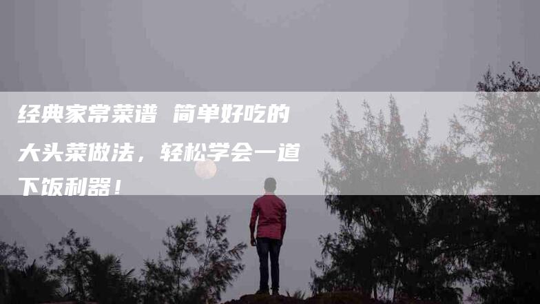 经典家常菜谱 简单好吃的大头菜做法，轻松学会一道下饭利器！-住家保姆月嫂服务_家政保洁钟点工家政服务_速上门月嫂网首页