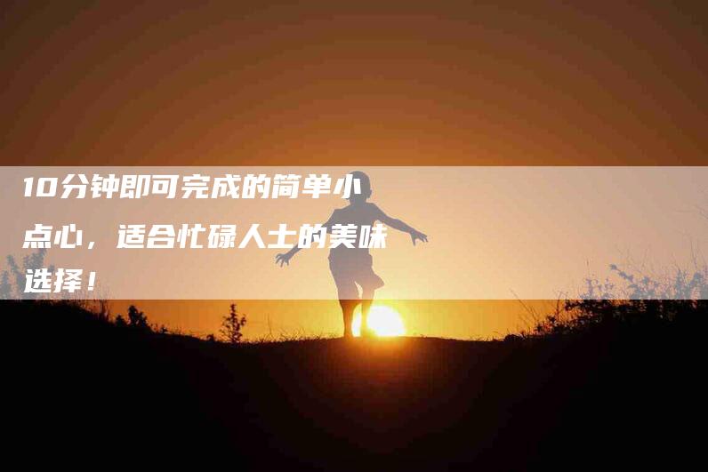 10分钟即可完成的简单小点心,适合忙碌人士的美味选择!-住家保姆月嫂服务_家政保洁钟点工家政服务_速上门月嫂网首页
