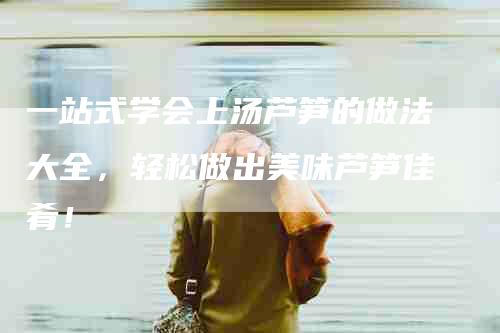 一站式学会上汤芦笋的做法大全，轻松做出美味芦笋佳肴！-住家保姆月嫂服务_家政保洁钟点工家政服务_速上门月嫂网首页