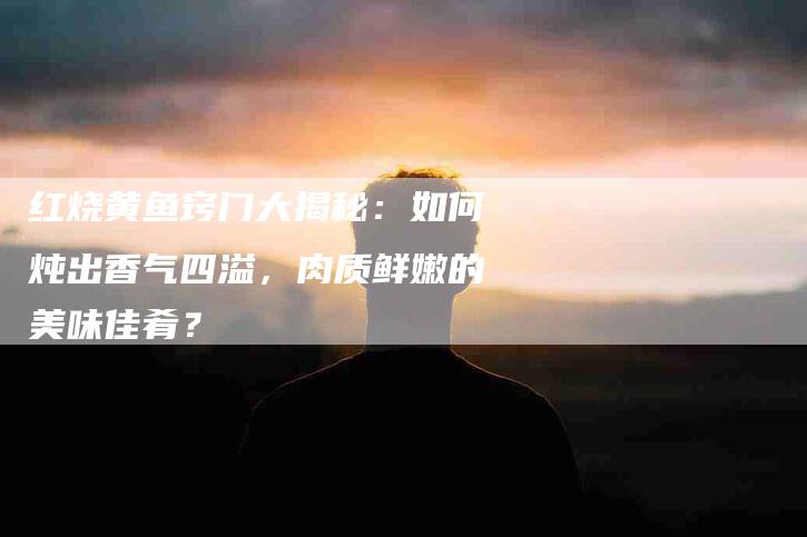 红烧黄鱼窍门大揭秘：如何炖出香气四溢，肉质鲜嫩的美味佳肴？-住家保姆月嫂服务_家政保洁钟点工家政服务_速上门月嫂网首页
