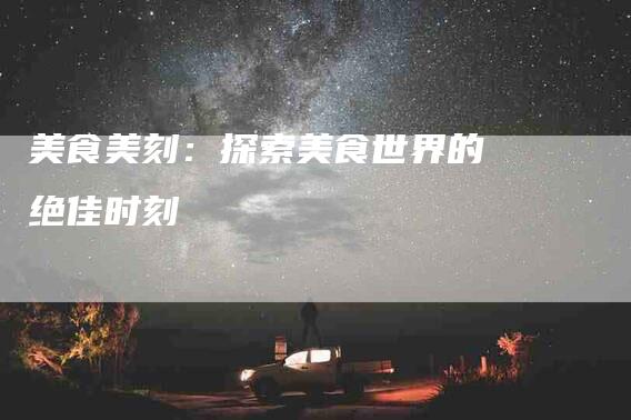 美食美刻：探索美食世界的绝佳时刻-住家保姆月嫂服务_家政保洁钟点工家政服务_速上门月嫂网首页