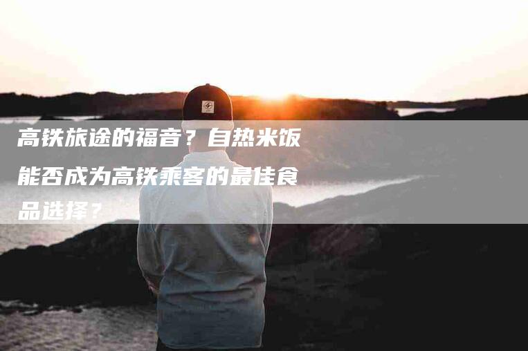 高铁旅途的福音？自热米饭能否成为高铁乘客的最佳食品选择？-住家保姆月嫂服务_家政保洁钟点工家政服务_速上门月嫂网首页