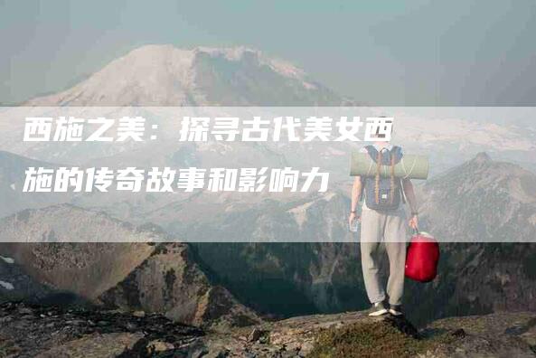 西施之美：探寻古代美女西施的传奇故事和影响力-住家保姆月嫂服务_家政保洁钟点工家政服务_速上门月嫂网首页