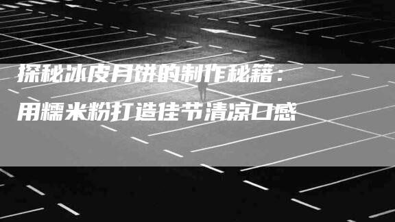 探秘冰皮月饼的制作秘籍：用糯米粉打造佳节清凉口感-住家保姆月嫂服务_家政保洁钟点工家政服务_速上门月嫂网首页