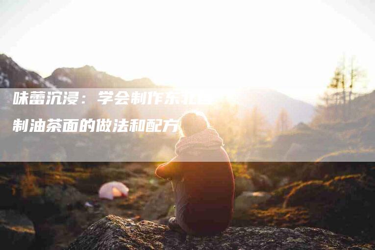 味蕾沉浸：学会制作东北自制油茶面的做法和配方-住家保姆月嫂服务_家政保洁钟点工家政服务_速上门月嫂网首页