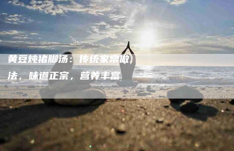 黄豆炖猪脚汤：传统家常做法，味道正宗，营养丰富-住家保姆月嫂服务_家政保洁钟点工家政服务_速上门月嫂网首页