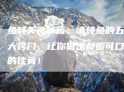 鱼炖美食秘籍：清炖鱼的五大窍门，让你做出鲜嫩可口的佳肴！-住家保姆月嫂服务_家政保洁钟点工家政服务_速上门月嫂网首页