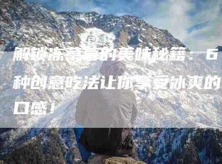 解锁冻草莓的美味秘籍：6种创意吃法让你享受冰爽的口感！