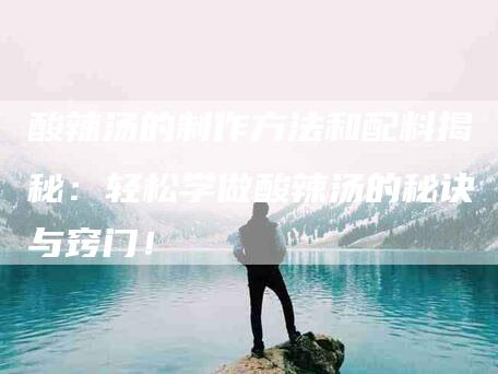 酸辣汤的制作方法和配料揭秘：轻松学做酸辣汤的秘诀与窍门！-住家保姆月嫂服务_家政保洁钟点工家政服务_速上门月嫂网首页
