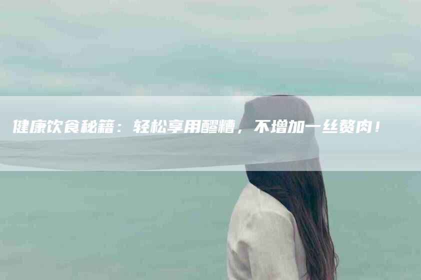 健康饮食秘籍：轻松享用醪糟，不增加一丝赘肉！-住家保姆月嫂服务_家政保洁钟点工家政服务_速上门月嫂网首页