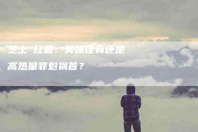 芝士焗红薯：美味佳肴还是高热量罪魁祸首？