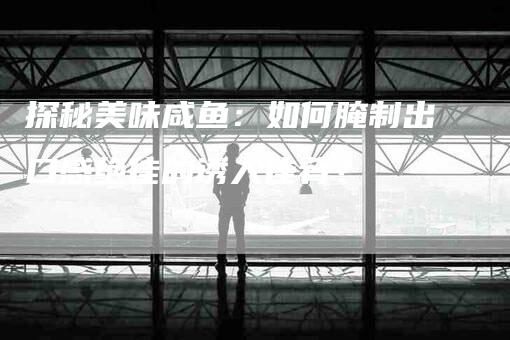探秘美味咸鱼:如何腌制出口感绝佳的诱人佳肴?-住家保姆月嫂服务_家政保洁钟点工家政服务_速上门月嫂网首页