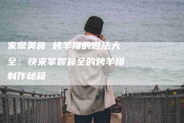 家常美食 烤羊排的做法大全：快来掌握最全的烤羊排制作秘籍-住家保姆月嫂服务_家政保洁钟点工家政服务_速上门月嫂网首页