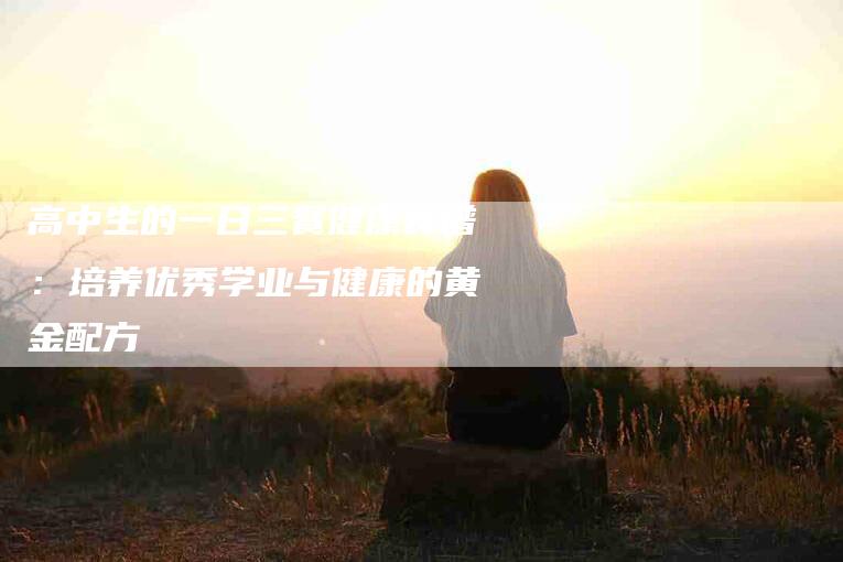 高中生的一日三餐健康食谱：培养优秀学业与健康的黄金配方-住家保姆月嫂服务_家政保洁钟点工家政服务_速上门月嫂网首页