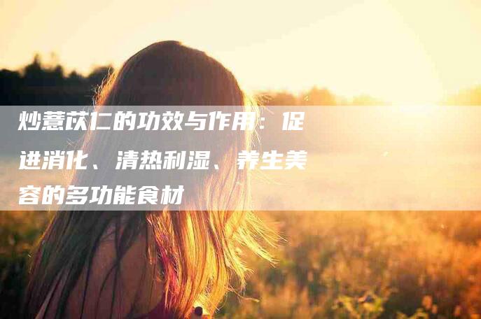 炒薏苡仁的功效与作用：促进消化、清热利湿、养生美容的多功能食材