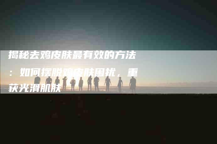 揭秘去鸡皮肤最有效的方法：如何摆脱鸡皮肤困扰，重获光滑肌肤