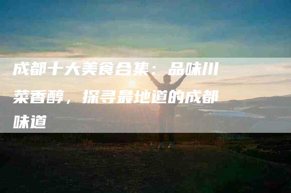成都十大美食合集：品味川菜香醇，探寻最地道的成都味道-住家保姆月嫂服务_家政保洁钟点工家政服务_速上门月嫂网首页