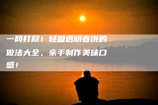 一网打尽！轻盈透明春饼的做法大全，亲手制作美味口感！-住家保姆月嫂服务_家政保洁钟点工家政服务_速上门月嫂网首页