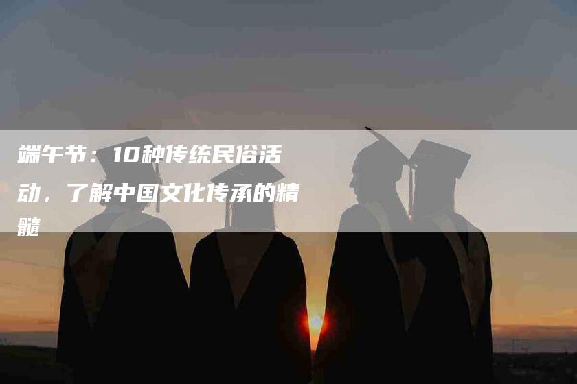 端午节：10种传统民俗活动，了解中国文化传承的精髓