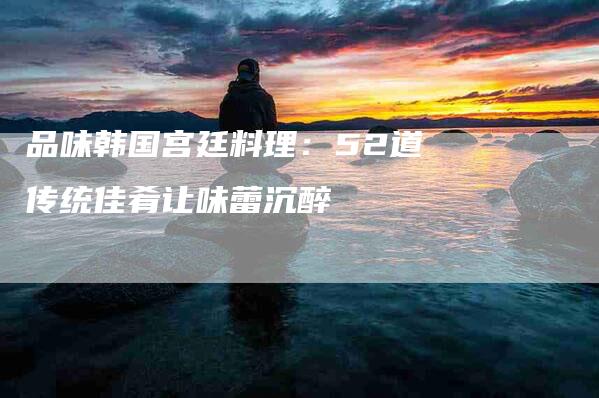 品味韩国宫廷料理：52道传统佳肴让味蕾沉醉-住家保姆月嫂服务_家政保洁钟点工家政服务_速上门月嫂网首页