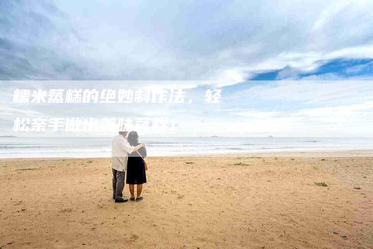 糯米蒸糕的绝妙制作法，轻松亲手做出美味蒸糕！-住家保姆月嫂服务_家政保洁钟点工家政服务_速上门月嫂网首页