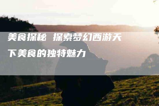 美食探秘 探索梦幻西游天下美食的独特魅力