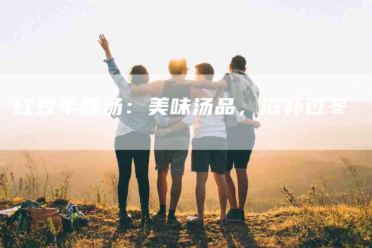 红豆年糕汤：美味汤品，滋补过冬-住家保姆月嫂服务_家政保洁钟点工家政服务_速上门月嫂网首页