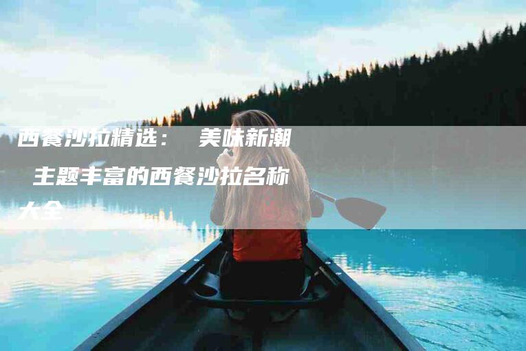 西餐沙拉精选： 美味新潮 主题丰富的西餐沙拉名称大全-住家保姆月嫂服务_家政保洁钟点工家政服务_速上门月嫂网首页