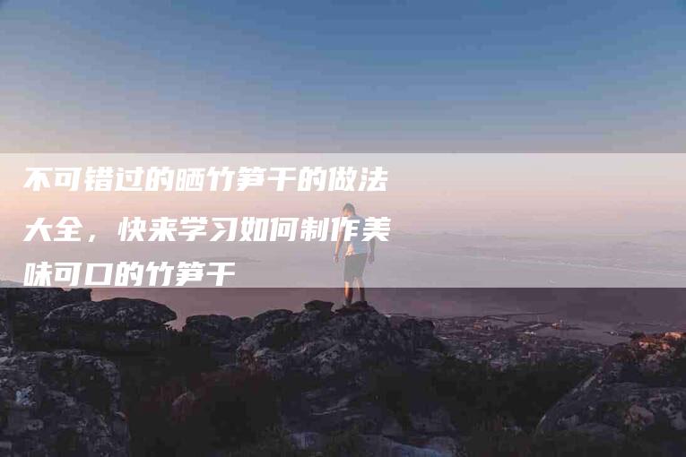 不可错过的晒竹笋干的做法大全,快来学习如何制作美味可口的竹笋干-住家保姆月嫂服务_家政保洁钟点工家政服务_速上门月嫂网首页