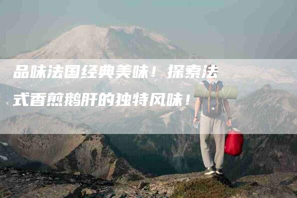 品味法国经典美味！探索法式香煎鹅肝的独特风味！