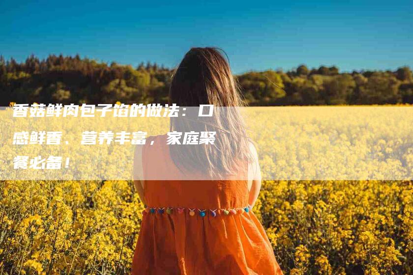 香菇鲜肉包子馅的做法：口感鲜香、营养丰富，家庭聚餐必备！-住家保姆月嫂服务_家政保洁钟点工家政服务_速上门月嫂网首页