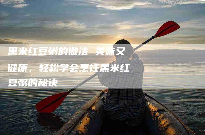 黑米红豆粥的做法 美味又健康，轻松学会烹饪黑米红豆粥的秘诀