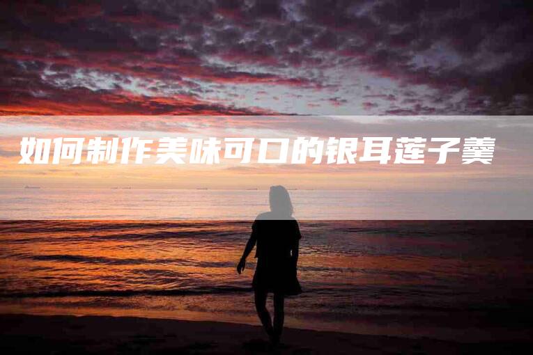 如何制作美味可口的银耳莲子羹-住家保姆月嫂服务_家政保洁钟点工家政服务_速上门月嫂网首页