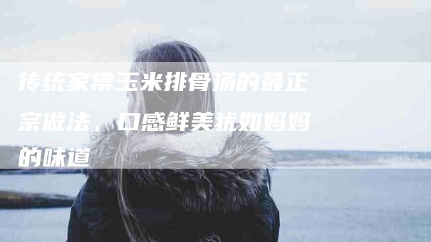 传统家常玉米排骨汤的最正宗做法，口感鲜美犹如妈妈的味道-住家保姆月嫂服务_家政保洁钟点工家政服务_速上门月嫂网首页