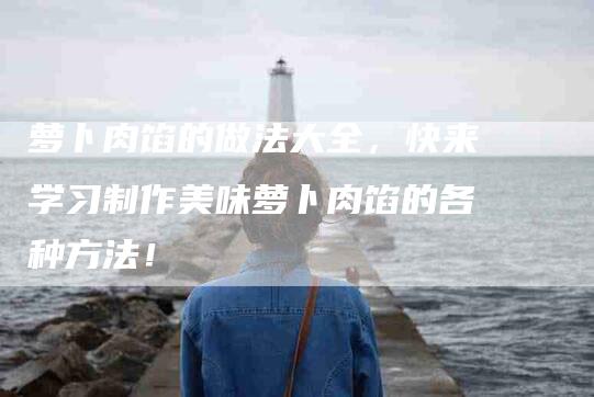 萝卜肉馅的做法大全，快来学习制作美味萝卜肉馅的各种方法！