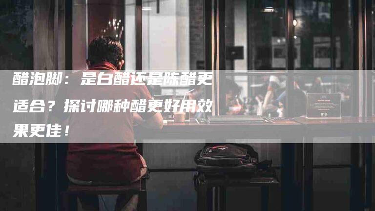 醋泡脚：是白醋还是陈醋更适合？探讨哪种醋更好用效果更佳！-住家保姆月嫂服务_家政保洁钟点工家政服务_速上门月嫂网首页