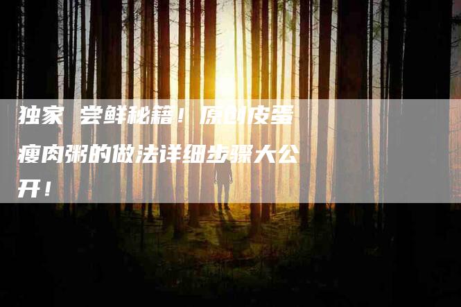 独家 尝鲜秘籍！原创皮蛋瘦肉粥的做法详细步骤大公开！