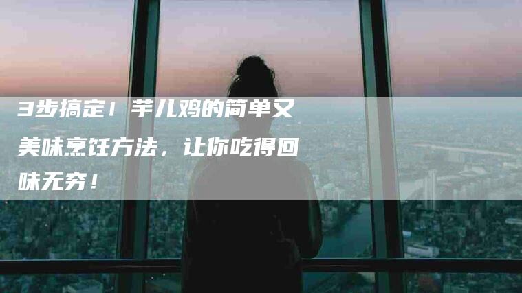 3步搞定！芋儿鸡的简单又美味烹饪方法，让你吃得回味无穷！