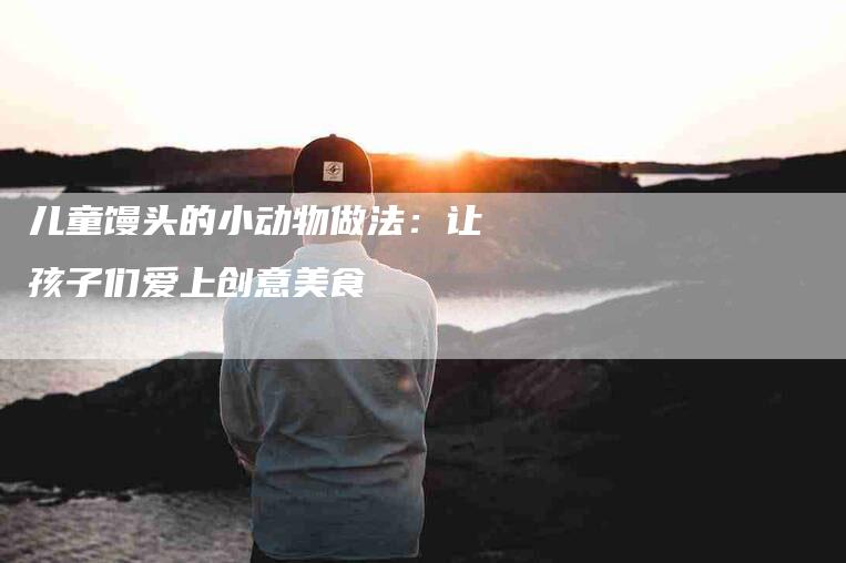 儿童馒头的小动物做法：让孩子们爱上创意美食-住家保姆月嫂服务_家政保洁钟点工家政服务_速上门月嫂网首页