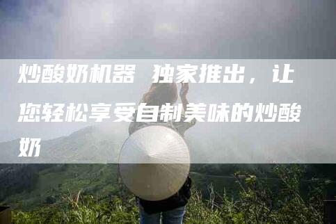 炒酸奶机器 独家推出,让您轻松享受自制美味的炒酸奶-住家保姆月嫂服务_家政保洁钟点工家政服务_速上门月嫂网首页