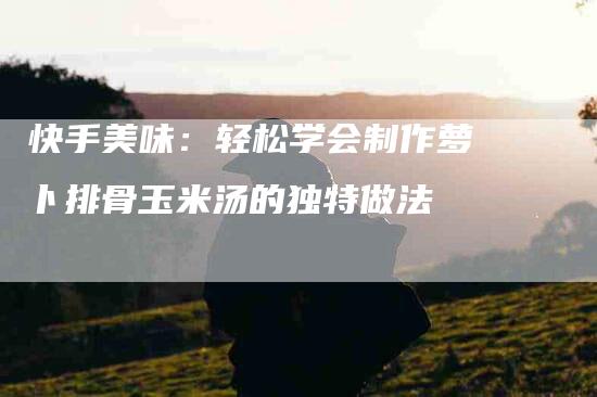 快手美味：轻松学会制作萝卜排骨玉米汤的独特做法-住家保姆月嫂服务_家政保洁钟点工家政服务_速上门月嫂网首页