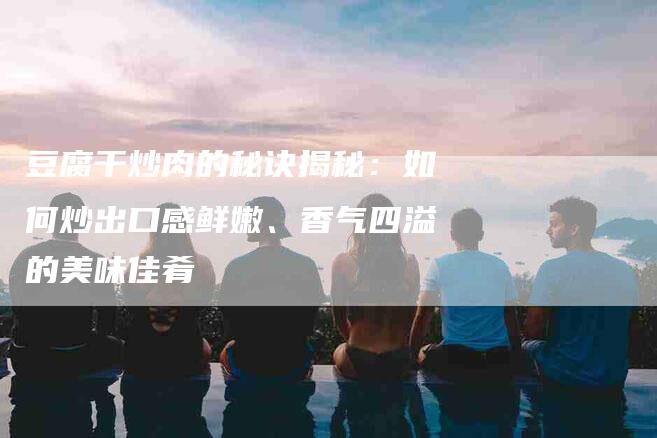 豆腐干炒肉的秘诀揭秘：如何炒出口感鲜嫩、香气四溢的美味佳肴-住家保姆月嫂服务_家政保洁钟点工家政服务_速上门月嫂网首页