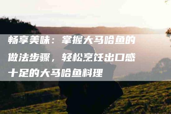 畅享美味：掌握大马哈鱼的做法步骤，轻松烹饪出口感十足的大马哈鱼料理-住家保姆月嫂服务_家政保洁钟点工家政服务_速上门月嫂网首页
