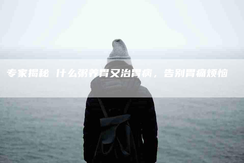 专家揭秘 什么粥养胃又治胃病，告别胃痛烦恼-住家保姆月嫂服务_家政保洁钟点工家政服务_速上门月嫂网首页
