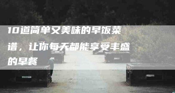 10道简单又美味的早饭菜谱，让你每天都能享受丰盛的早餐-住家保姆月嫂服务_家政保洁钟点工家政服务_速上门月嫂网首页