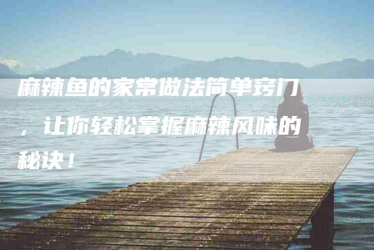 麻辣鱼的家常做法简单窍门，让你轻松掌握麻辣风味的秘诀！
