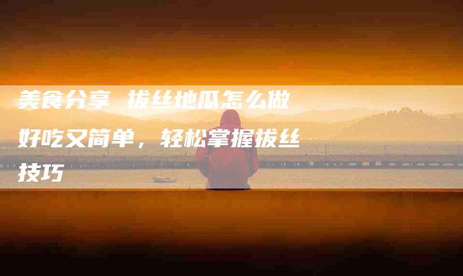 美食分享 拔丝地瓜怎么做好吃又简单，轻松掌握拔丝技巧