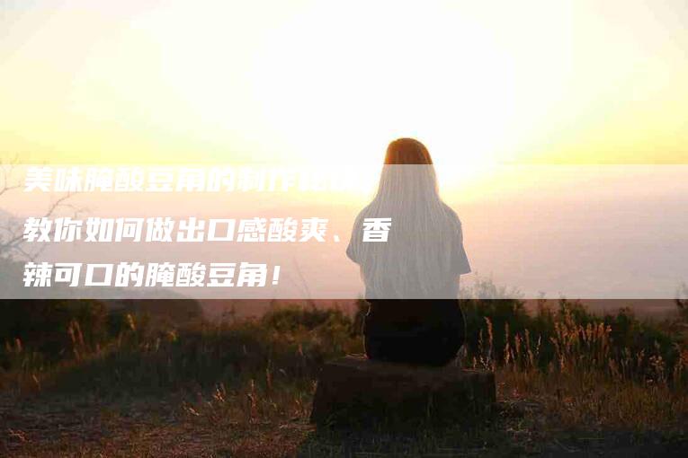 美味腌酸豆角的制作秘诀,教你如何做出口感酸爽、香辣可口的腌酸豆角!-住家保姆月嫂服务_家政保洁钟点工家政服务_速上门月嫂网首页