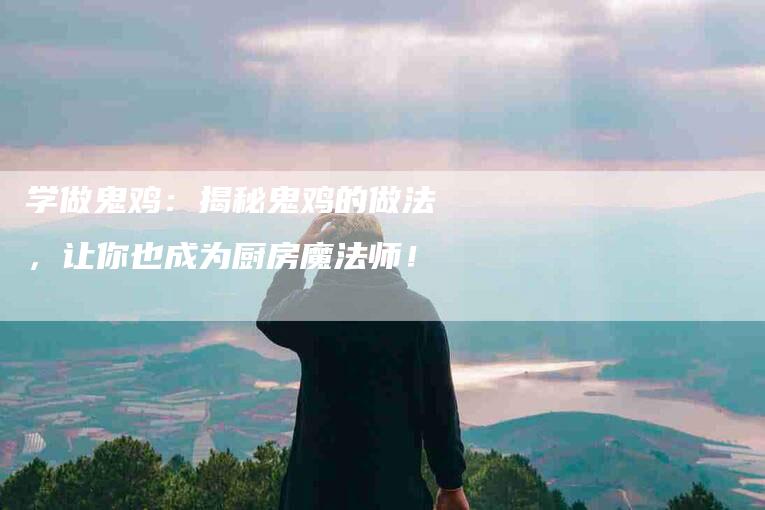 学做鬼鸡：揭秘鬼鸡的做法，让你也成为厨房魔法师！-住家保姆月嫂服务_家政保洁钟点工家政服务_速上门月嫂网首页