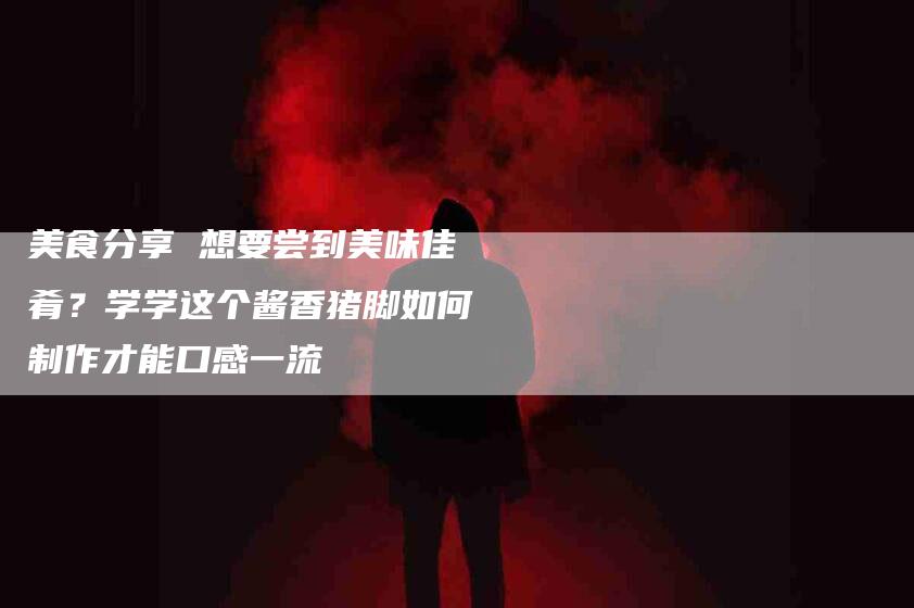 美食分享 想要尝到美味佳肴？学学这个酱香猪脚如何制作才能口感一流